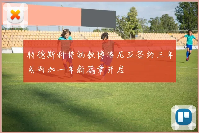 特德斯科将执教博洛尼亚签约三年或两加一年新篇章开启
