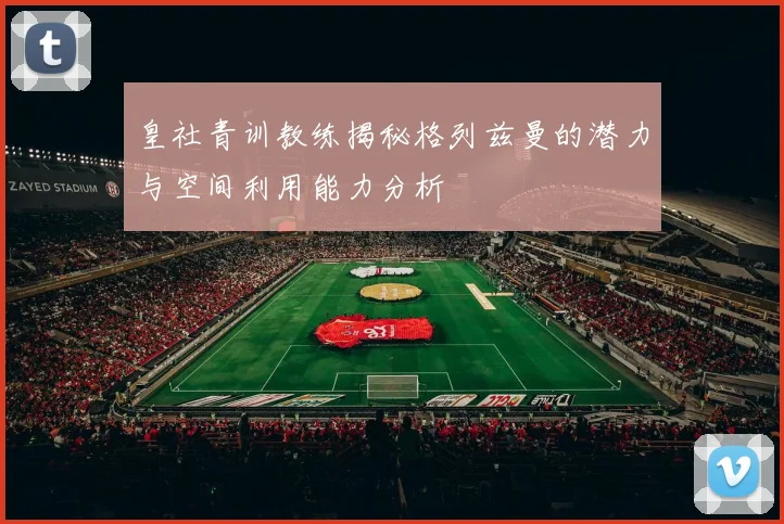 皇社青训教练揭秘格列兹曼的潜力与空间利用能力分析