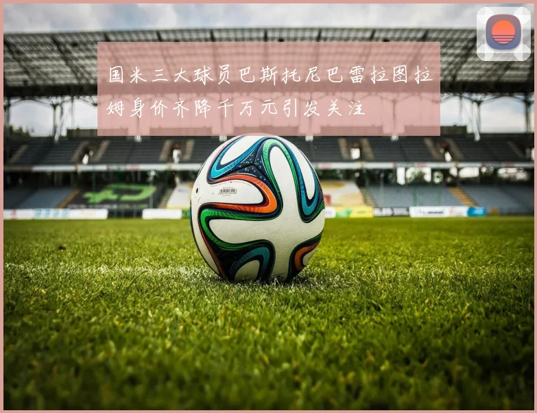 国米三大球员巴斯托尼巴雷拉图拉姆身价齐降千万元引发关注