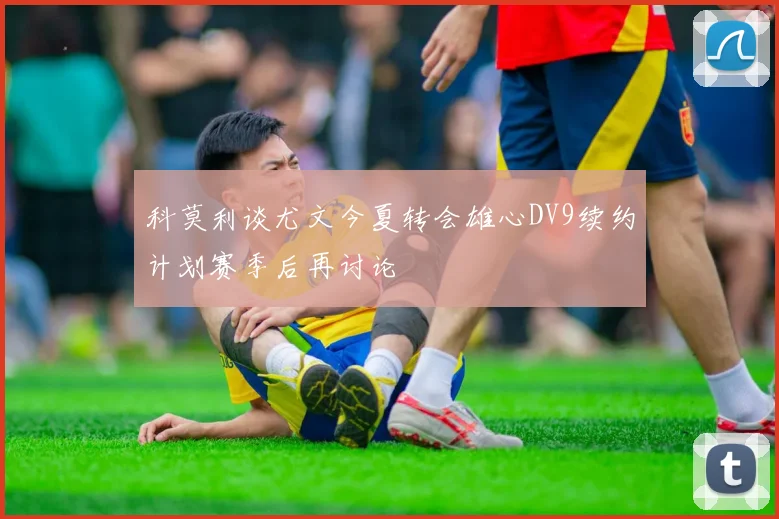 科莫利谈尤文今夏转会雄心DV9续约计划赛季后再讨论