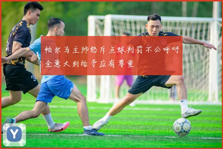 帕尔马主帅怒斥点球判罚不公呼吁全意大利给予应有尊重