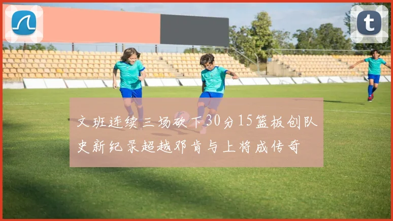 文班连续三场砍下30分15篮板创队史新纪录超越邓肯与上将成传奇