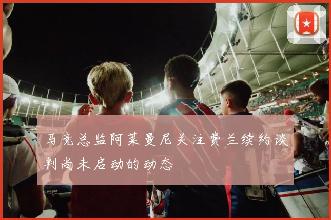 马竞总监阿莱曼尼关注费兰续约谈判尚未启动的动态