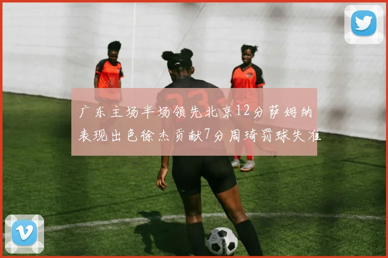 广东主场半场领先北京12分萨姆纳表现出色徐杰贡献7分周琦罚球失准