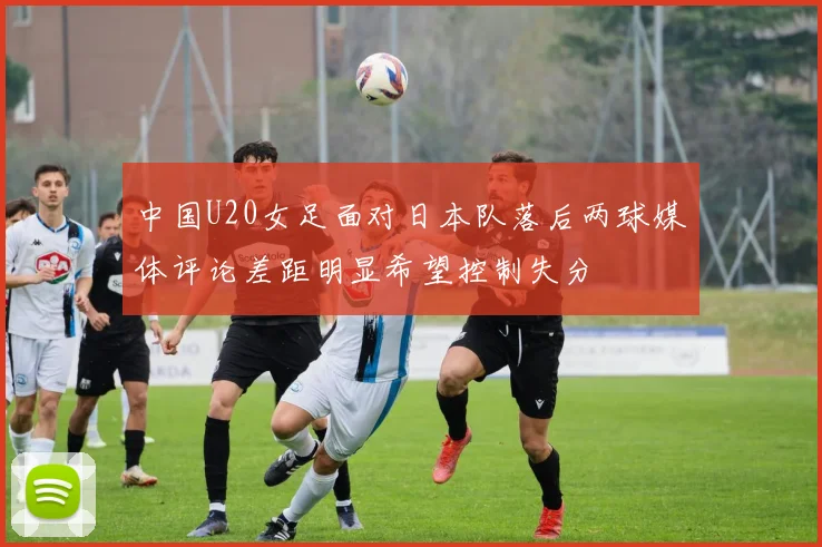 中国U20女足面对日本队落后两球媒体评论差距明显希望控制失分