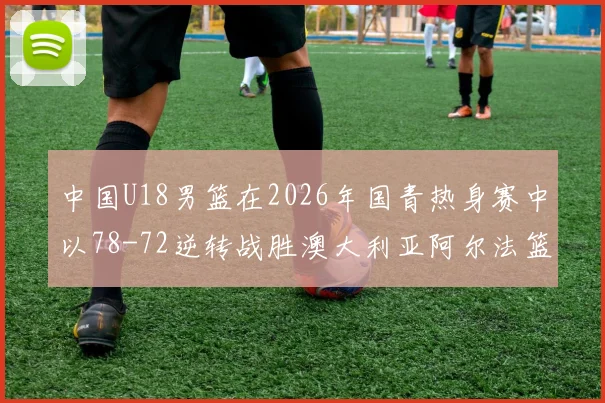 中国U18男篮在2026年国青热身赛中以78-72逆转战胜澳大利亚阿尔法篮球学院