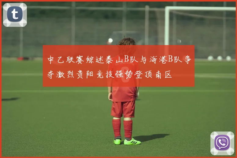 中乙联赛综述泰山B队与海港B队争夺激烈贵阳竞技强势登顶南区