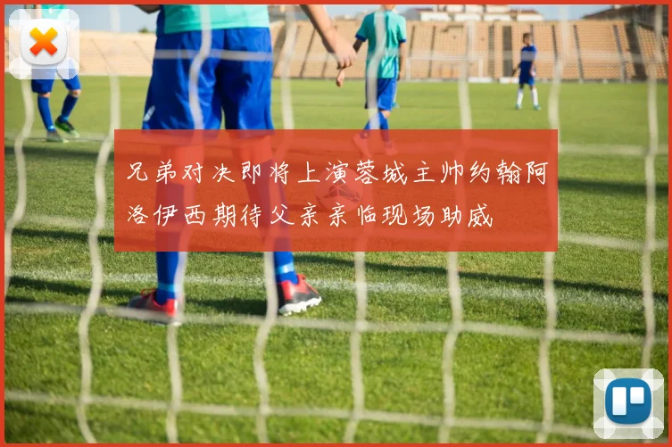 兄弟对决即将上演蓉城主帅约翰阿洛伊西期待父亲亲临现场助威