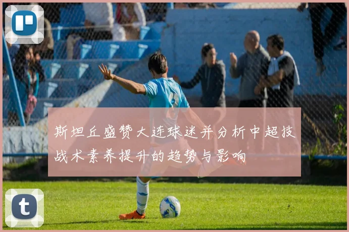 斯坦丘盛赞大连球迷并分析中超技战术素养提升的趋势与影响