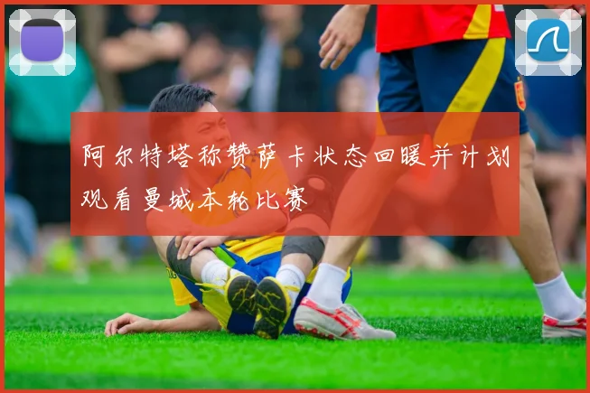 阿尔特塔称赞萨卡状态回暖并计划观看曼城本轮比赛