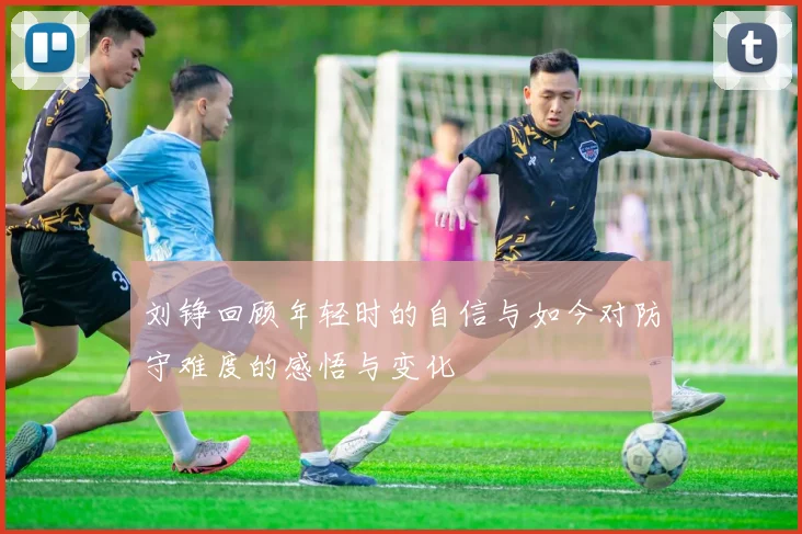 刘铮回顾年轻时的自信与如今对防守难度的感悟与变化